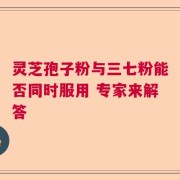 靈芝孢子粉與三七粉能否同時服用 專家來解答